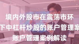 境内外股市在震荡市环境背景下中杠杆炒股的账户管理案例解读