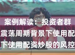 案例解读：投资者群体在宽幅震荡周期背景下使用配资炒股的风控体