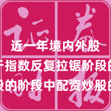 近一年境内外股市处于指数反复拉锯阶段的阶段中配资炒股的数据观